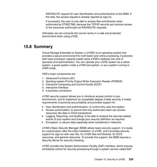 Chapter 15. Security in z/VSE 329
RACROUTE request for user identification and authentication to the BSM. If
this fails, the access request is already rejected at sign-on.
If successful, the user is only able to access files and libraries when
authorized by DTSECTAB, because the TCP/IP security exit controls access
to the resources authorized via RACROUTE requests.
Ultimately, we can conclude the courier works in a safe and protected
environment when using z/VSE.
15.8 Summary
Virtual Storage Extended on System z (z/VSE) is an operating system that
provides a secure environment for both batch and online processing. Customers
with lower processor capacity needs value z/VSE’s relatively low cost of
operation and administration. You can operate your z/VSE system as a native
system, a guest system under a z/VM host system, or as a system running in
LPAR mode.
VSE’s major components are:
1. Advanced Functions (AF)
2. Spooling system Priority Output Writer Execution Reader (POWER)
3. Interactive Computing and Control Facility (ICCF)
4. Interactive Interface
5. e-business connectors
z/VSE security support allows you to introduce access control in your
environment, and to implement an acceptable degree of data security. It meets
requirements of personal accountability and provides support for:
User identification and authentication, to control who uses the system
Access authorization, to ensure that only authorized users can access
resources like data or CICS transactions
Logging, Reporting, and Auditing, to be able to analyze the security-related
events of your system and change your security definition as required
Encryption, to secure data especially when transferred in networks
z/VSE’s Basic Security Manager (BSM) allows basic security support. It is ready
for customization after the initial installation of z/VSE, and it provides security
support for sign-on with user IDs, for z/VSE files and libraries, for CICS
resources, and general resources. To provide this support, the BSM requires a
Security Server for security checking.
z/VSE provides the System Authorization Facility (SAF) interface, which ensures
centralized control for security processing through a system service called SAF
 