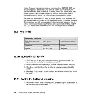 330 Introduction to the New Mainframe: Security
router. Resource manager components and subsystems (POWER, ICCF, and
CICS integrated in a central security concept) call the SAF router to make
security decisions, such as checking for access control and authorization. SAF
allows interaction with an external security manager from an independent
software vendor (ISV) for z/VSE customers with greater security needs.
We have also seen that z/VSE is not an “island” system. It can exchange data
securely with external partners. z/VSE uses its e-business connectors, Hardware
Crypto support and SSL to cooperate with other systems in a secured way. It
allows Internet users to access CICS transactions protected with SSL and BSM
via CICS Web Support. Therefore, z/VSE is a secured partner for the future.
15.9 Key terms
15.10 Questions for review
1. When and how do you define that batch security is required for a z/VSE
system, and in what situation would you not use it?
2. What is the Basic Security Manager and how does it implement security?
3. How does the system know that an external security manager should be
used?
4. How does z/VSE connect to other systems, and what security function should
be used?
15.11 Topics for further discussion
1. Discuss the various ways in which a user ID can be assigned to a batch job to
be used for authorization checks.
Key terms in this chapter
Basic Security Manager
(BSM)
batch security CICS transaction security
connections job security partition
sign-on SYS SEC=YES user profile
 