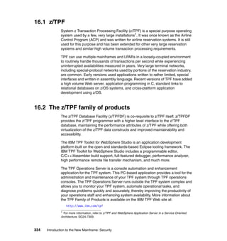 334 Introduction to the New Mainframe: Security
16.1 z/TPF
System z Transaction Processing Facility (z/TPF) is a special purpose operating
system used by a few, very large installations1. It was once known as the Airline
Control Program (ACP) and was written for airline reservation systems. It is still
used for this purpose and has been extended for other very large reservation
systems and similar high volume transaction processing requirements.
TPF can use multiple mainframes and LPARs in a loosely-coupled environment
to routinely handle thousands of transactions per second while experiencing
uninterrupted availabilities measured in years. Very large terminal networks,
including special-protocol networks used by portions of the reservation industry,
are common. Early versions used applications written to rather limited, special
interfaces and written in assembly language. Recent versions of TPF have added
a high volume Web server, application programming in C, standard links to
relational databases on z/OS systems, and cross-platform application
development using z/OS.
16.2 The z/TPF family of products
The z/TPF Database Facility (z/TPFDF) is co-requisite to z/TPF itself. z/TPFDF
provides the z/TPF programmer with a higher level interface to the z/TPF
database, maintaining the performance attributes of z/TPF while offering both
virtualization of the z/TPF data constructs and improved maintainability and
accessibility.
The IBM TPF Toolkit for WebSphere Studio is an application development
platform built on the open and standards-based Eclipse tooling framework. The
IBM TPF Toolkit for WebSphere Studio includes a programmable editor,
C/C++/Assembler build support, full-featured debugger, performance analyzer,
high performance remote file transfer mechanism, and much more.
The TPF Operations Server is a console automation and enhancement
application for the TPF system. This PC-based application provides a tool for the
administration and maintenance of your TPF system through TPF operations
consoles. The TPF Operations Server runs outside the TPF system complex and
allows you to monitor your TPF system, automate operational tasks, and
diagnose problems quickly and accurately, thereby improving the productivity of
your operations staff and enhancing system availability. More information about
the TPF Family of Products is available on the IBM TPF Web site at:
http://www.ibm.com/tpf
1
For more information, refer to z/TPF and WebSphere Application Server in a Service Oriented
Architecture, SG24-7309.
 