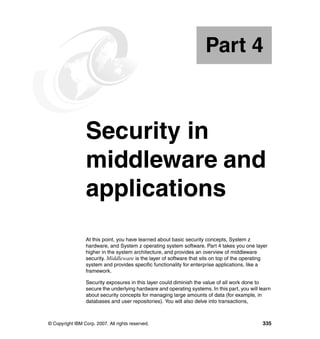 © Copyright IBM Corp. 2007. All rights reserved. 335
Part 4 Security in
middleware and
applications
At this point, you have learned about basic security concepts, System z
hardware, and System z operating system software. Part 4 takes you one layer
higher in the system architecture, and provides an overview of middleware
security. Middleware is the layer of software that sits on top of the operating
system and provides specific functionality for enterprise applications, like a
framework.
Security exposures in this layer could diminish the value of all work done to
secure the underlying hardware and operating systems. In this part, you will learn
about security concepts for managing large amounts of data (for example, in
databases and user repositories). You will also delve into transactions,
Part 4
 