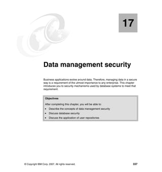 © Copyright IBM Corp. 2007. All rights reserved. 337
Chapter 17. Data management security
Business applications evolve around data. Therefore, managing data in a secure
way is a requirement of the utmost importance to any enterprise. This chapter
introduces you to security mechanisms used by database systems to meet that
requirement.
17
Objectives
After completing this chapter, you will be able to:
Describe the concepts of data management security
Discuss database security
Discuss the application of user repositories
 