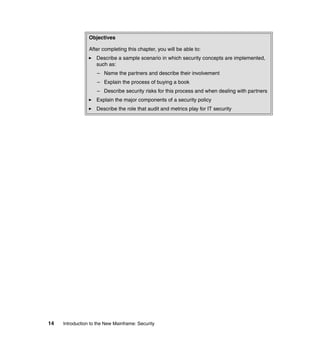 14 Introduction to the New Mainframe: Security
Objectives
After completing this chapter, you will be able to:
Describe a sample scenario in which security concepts are implemented,
such as:
– Name the partners and describe their involvement
– Explain the process of buying a book
– Describe security risks for this process and when dealing with partners
Explain the major components of a security policy
Describe the role that audit and metrics play for IT security
 