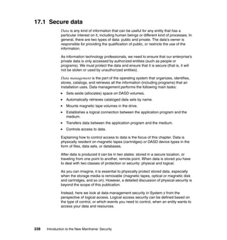 338 Introduction to the New Mainframe: Security
17.1 Secure data
Data is any kind of information that can be useful for any entity that has a
particular interest on it, including human beings or different kind of processes. In
general, there are two types of data: public and private. The data's owner is
responsible for providing the qualification of public, or restricts the use of the
information.
As information technology professionals, we need to ensure that our enterprise’s
private data is only accessed by authorized entities (such as people or
programs). We must protect the data and ensure that it is secure (that is, it will
not be stolen or used by unauthorized entities).
Data management is the part of the operating system that organizes, identifies,
stores, catalogs, and retrieves all the information (including programs) that an
installation uses. Data management performs the following main tasks:
Sets aside (allocates) space on DASD volumes.
Automatically retrieves cataloged data sets by name.
Mounts magnetic tape volumes in the drive.
Establishes a logical connection between the application program and the
medium.
Transfers data between the application program and the medium.
Controls access to data.
Explaining how to control access to data is the focus of this chapter. Data is
physically resident on magnetic tapes (cartridges) or DASD device types in the
form of files, data sets, or databases.
After data is produced it can be in two states: stored in a secure location, or
traveling from one point to another, remote point. When data is stored you have
to deal with two classes of protection or security: physical and logical.
As you can imagine, it is essential to physically protect stored data, especially
when the storage media is removable (magnetic tapes, optical or magnetic disk
and cartridges, and so on). However, a detailed discussion of physical security is
beyond the scope of this publication.
Instead, here we look at data management security in System z from the
perspective of logical access. Logical access security can be defined based on
the type of control, or which events you need to control, when an entity wants to
access your data and resources.
 