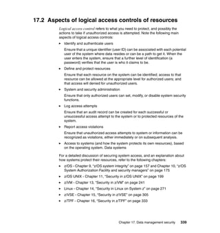 Chapter 17. Data management security 339
17.2 Aspects of logical access controls of resources
Logical access control refers to what you need to protect, and possibly the
actions to take if unauthorized access is attempted. Note the following main
aspects of logical access controls:
Identify and authenticate users
Ensure that a unique identifier (user ID) can be associated with each potential
user of the system where data resides or can be a path to get it. When the
user enters the system, ensure that a further level of identification (a
password) verifies that the user is who it claims to be.
Define and protect resources
Ensure that each resource on the system can be identified; access to that
resource can be allowed at the appropriate level for authorized users; and
that access will denied for unauthorized users.
System and security administration
Ensure that only authorized users can set, modify, or disable system security
functions.
Log access attempts
Ensure that an audit record can be created for each successful or
unsuccessful access attempt to the system or to protected resources of the
system.
Report access violations
Ensure that unauthorized access attempts to system or information can be
recognized as violations, either immediately or on subsequent analysis.
Access to systems (and how the system protects its own resources), based
on the operating system. Data systems
For a detailed discussion of securing system access, and an explanation about
how systems protect their resources, refer to the following chapters:
z/OS - Chapter 9, “z/OS system integrity” on page 157 and Chapter 10, “z/OS
System Authorization Facility and security managers” on page 175
z/OS UNIX - Chapter 11, “Security in z/OS UNIX” on page 199
z/VM - Chapter 13, “Security in z/VM” on page 241
Linux - Chapter 14, “Security in Linux on System z” on page 271
z/VSE - Chapter 15, “Security in z/VSE” on page 305
z/TPF - Chapter 16, “Security in z/TPF” on page 333
 