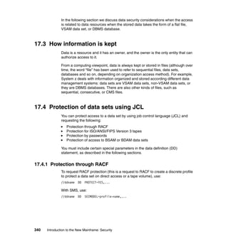 340 Introduction to the New Mainframe: Security
In the following section we discuss data security considerations when the access
is related to data resources when the stored data takes the form of a flat file,
VSAM data set, or DBMS database.
17.3 How information is kept
Data is a resource and it has an owner, and the owner is the only entity that can
authorize access to it.
From a computing viewpoint, data is always kept or stored in files (although over
time, the word “file” has been used to refer to sequential files, data sets,
databases and so on, depending on organization access method). For example,
System z deals with information organized and stored according different data
management systems: data sets are VSAM data sets, non-VSAM data sets, or
they are DBMS databases. There are also other kinds of files, such as
sequential, consecutive, or CMS files.
17.4 Protection of data sets using JCL
You can protect access to a data set by using job control language (JCL) and
requesting the following:
Protection through RACF
Protection for ISO/ANSI/FIPS Version 3 tapes
Protection by passwords
Protection of access to BSAM or BDAM data sets
You must include certain special parameters in the data definition (DD)
statement, as described in the following sections.
17.4.1 Protection through RACF
To request RACF protection (this is a request to RACF to create a discrete profile
to protect a data set on direct access or a tape volume), use:
//ddname DD PROTECT=YES,...
With SMS, use:
//ddname DD SECMODEL=profile-name,...
 