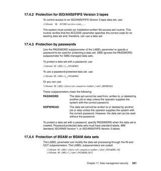 Chapter 17. Data management security 341
17.4.2 Protection for ISO/ANSI/FIPS Version 3 tapes
To control access to an ISO/ANSI/FIPS Version 3 tape data set, use:
//ddname DD ACCODE=access-code,...
The system must contain an installation-written file-access exit routine. This
routine verifies that the ACCODE parameter specifies the correct code for an
existing data set and, therefore, can use a data set.
17.4.3 Protection by passwords
Use the PASSWORD subparameter of the LABEL parameter to specify a
password to be used for protecting a data set. SMS ignores the PASSWORD
subparameter for SMS-managed data sets.
To protect a data set with a password, use:
//ddname DD LABEL=(,,PASSWORD)
To use a password-protected data set, use:
//ddname DD LABEL=(,,PASSWORD)
Or you can use:
//ddname DD LABEL=(data-set-sequence-number,label,NOPWREAD)
These subparameters mean the following:
PASSWORD The data set cannot be read from, written to, or deleted by
another job or step unless the operator supplies the
system with the correct password.
NOPWREAD The data set cannot be written to or deleted by another
job or step unless the operator supplies the system with
the correct password. However, the data set can be read
without the password.
To protect a data set with a password, specify PASSWORD when the data set is
created. Password-protected data sets must have standard labels, IBM
standard; ISO/ANSI Version 1; or ISO/ANSI/FIPS Version 3 labels.
17.4.4 Protection of BSAM or BDAM data sets
The LABEL parameter can modify the data set processing through the IN and
OUT subparameters. The LABEL subparameters are coded:
//ddname DD LABEL=(data-set-sequence-number,label,PASSWORD,IN)
//ddname DD LABEL=(,label,PASSWORD,OUT)
 