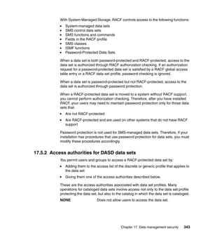 Chapter 17. Data management security 343
With System Managed Storage, RACF controls access to the following functions:
System-managed data sets
SMS control data sets
SMS functions and commands
Fields in the RACF profile
SMS classes
ISMF functions
Password-Protected Data Sets
When a data set is both password-protected and RACF-protected, access to the
data set is authorized through RACF authorization checking. If an authorization
request for a password-protected data set is satisfied by a RACF global access
table entry or a RACF data set profile, password checking is ignored.
When a data set is password-protected but not RACF-protected, access to the
data set is authorized through password protection.
When a RACF-protected data set is moved to a system without RACF support,
you cannot perform authorization checking. Therefore, after you have installed
RACF, your users may need to maintain password protection only for those data
sets that:
Are not RACF-protected
Are RACF-protected and are used on other systems that do not have RACF
support
Password protection is not used for SMS-managed data sets. Therefore, if your
installation has procedures that use password protection for data sets, you must
modify these procedures accordingly.
17.5.2 Access authorities for DASD data sets
You permit users and groups to access a RACF-protected data set by:
Adding them to the access list of the discrete or generic profile that applies to
the data set
Giving them one of the access authorities described below.
These are the access authorities associated with data set profiles. Many
operations for cataloged data sets involve access not only to the data set profile
protecting the data set, but also to the catalog in which the data set is cataloged.
NONE Does not allow users to access the data set.
 