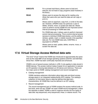 344 Introduction to the New Mainframe: Security
EXECUTE For a private load library, allows users to load and
execute, but not read or copy, programs (load modules) in
the library.
READ Allows users to access the data set for reading only.
(Note that users who can read the data set can copy or
print it.)
UPDATE Allows users to read from, copy from, or write to the data
set. However, UPDATE does not authorize a user to
delete, rename, move, or scratch the data set. Allows
users to perform normal VSAM I/O (not improved control
interval processing) to VSAM data sets.
CONTROL For VSAM data sets, it allows users to perform improved
control interval processing. This is control-interval access
(access to individual VSAM data blocks), and the ability to
retrieve, update, insert, or delete records in the specified
data set. For non-VSAM data sets, CONTROL is
equivalent to UPDATE.
ALTER Allows users to read, update, delete, rename, move, or
scratch the data set.
17.6 Virtual Storage Access Method data sets
The word “virtual “means that VSAM was introduced at approximately the same
time as the initial IBM virtual storage operating systems (OS/VS1 and OS/VS2).
Since then, VSAM has been continually improved and enhanced.
VSAM is one of several access methods in z/OS. It only applies to data stored in
DASD devices. This access method makes it easier for an application to execute
an I/O operation (moving data between an I/O device and memory). There are
two major parts to VSAM: catalog management and record management.
Catalog management
VSAM maintains extensive information about data sets and direct access
storage space in an integrated catalog facility (ICF) catalog. The catalog's
collection of information about a data set defines that data set's
characteristics. All VSAM files must be defined in an ICF catalog.
Record management
The record management part of VSAM contains the access method code. In
this book, when we say “VSAM” we mean VSAM record management, unless
the opposite is stated. VSAM is used to organize records into four types of
data sets: key-sequenced, entry-sequenced, linear, or relative record. The
 