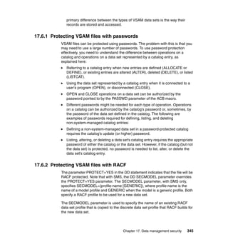 Chapter 17. Data management security 345
primary difference between the types of VSAM data sets is the way their
records are stored and accessed.
17.6.1 Protecting VSAM files with passwords
VSAM files can be protected using passwords. The problem with this is that you
may need to use a large number of passwords. To use password protection
effectively, you need to understand the difference between operations on a
catalog and operations on a data set represented by a catalog entry, as
explained here:
Referring to a catalog entry when new entries are defined (ALLOCATE or
DEFINE), or existing entries are altered (ALTER), deleted (DELETE), or listed
(LISTCAT).
Using the data set represented by a catalog entry when it is connected to a
user's program (OPEN), or disconnected (CLOSE).
OPEN and CLOSE operations on a data set can be authorized by the
password pointed to by the PASSWD parameter of the ACB macro.
Different passwords might be needed for each type of operation. Operations
on a catalog can be authorized by the catalog's password or, sometimes, by
the password of the data set defined in the catalog. The following are
examples of passwords required for defining, listing, and deleting
non-system-managed catalog entries:
Defining a non-system-managed data set in a password-protected catalog
requires the catalog's update (or higher) password.
Listing, altering, or deleting a data set's catalog entry requires the appropriate
password of either the catalog or the data set. However, if the catalog (but not
the data set) is protected, no password is needed to list, alter, or delete the
data set's catalog entry.
17.6.2 Protecting VSAM files with RACF
The parameter PROTECT=YES in the DD statement indicates that the file will be
RACF protected. Note that with SMS, the DD SECMODEL parameter overrides
the PROTECT=YES parameter. The SECMODEL parameter, with SMS only,
specifies SECMODEL=(profile-name [GENERIC]), where profile-name is the
name of a model profile and GENERIC when the model is a generic profile. Both
specify a RACF profile to be used for a new data set.
The SECMODEL parameter is used to specify the name of an existing RACF
data set profile that is copied to the discrete data set profile that RACF builds for
the new data set.
 