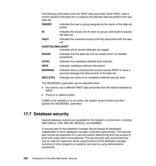 346 Introduction to the New Mainframe: Security
The following information from the RACF data set profile, which RACF uses to
control access to the data set, is copied to the discrete data set profile of the new
data set:
OWNER Indicates the user or group assigned as the owner of the data set
profile.
ID Indicates the access list of users or groups authorized to access
the data set.
UACC Indicates the universal access authority associated with the data
set.
AUDIT/GLOBALAUDIT
Indicates which access attempts are logged.
ERASE Indicates that the data set is to be erased when it is deleted
(scratched).
LEVEL Indicates the installation-defined level indicator.
DATA Indicates installation-defined information.
WARNING Indicates that an unauthorized access causes RACF to issue a
warning message but allow access to the data set.
SECLEVEL Indicates the name of an installation-defined security level.
The SECMODEL parameter can be specified when:
You want to use a different RACF data set profile than the default selected by
RACF.
There is no default profile.
If SMS is not installed or is not active, the system syntax checks and then
ignores the SECMODEL parameter.
17.7 Database security
Several database systems are available for the System z environment, including
DB2 UDB for z/OS, IMS DB, ORACLE, and ADABAS.
A security plan for the database manager should always be developed
independent of which database manager is actually implemented. This security
plan should set objectives for a security system determining who has access to
what and under which circumstances. The security plan also should describe
how to meet the objectives set by using functions of the database manager,
functions of other programs or systems, and also by using administrative
procedures.
 