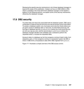 Chapter 17. Data management security 347
Reviewing the specific security mechanisms in all of these database managers is
beyond the scope of this publication. Instead, we focus on DB2 UDB for z/OS,
which is probably is the most well-known database manager on the System z
platform In the following sections, we explain some of the security mechanisms
offered by this database manager.
17.8 DB2 security
To protect data and resources associated with the database system, DB2 uses a
combination of external security services and internal access control information.
To access a database system, you must pass some security checks before you
are given access to database data or resources. As described previously, the
first step in database security is authentication (where you must prove that you
are who you say you are), and the second step is authorization (where the
database manager decides if the validated user is allowed to perform the
requested action, or access the requested data).
Access to data in a database can be from programs running in batch mode, from
interactive users, or from programs running in a transaction system like IMS or
CICS. In DB2 terms, all accesses to data within DB2 originate from a process.
Figure 17-1 illustrates a simple overview of the DB2 access control.
 