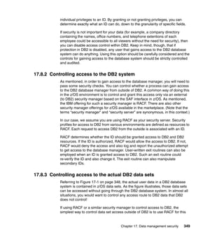 Chapter 17. Data management security 349
individual privileges to an ID. By granting or not granting privileges, you can
determine exactly what an ID can do, down to the granularity of specific fields.
If security is not important for your data (for example, a company directory
containing the names, office numbers, and telephone extentions of each
employee could be accessible to all viewers without the need for security), then
you can disable access control within DB2. Keep in mind, though, that if
protection in DB2 is disabled, any user that gains access to the DB2 database
system can do anything. Using this option should be carefully considered and the
controls for gaining access to the database system should be strictly controlled
and audited.
17.8.2 Controlling access to the DB2 system
As mentioned, in order to gain access to the database manager, you will need to
pass some security checks. You can control whether a process can gain access
to the DB2 database manager from outside of DB2. A common way of doing this
in the z/OS environment is to control and grant this access only via an external
(to DB2) security manager based on the SAF interface in z/OS. As mentioned,
the IBM offering for such a security manager is RACF. There are also other
security manager offerings for z/OS available in the marketplace. (Note that the
terms “security manager” and “security server” are synonymous, in this context.)
In our case, we assume you are using RACF as your security server. Security
profiles for access to DB2 from various environments are defined as resources to
RACF. Each request to access DB2 from the outside is associated with an ID.
RACF determines whether the ID should be granted access to DB2 and DB2
resources. If the ID is authorized, RACF would allow the access to DB2. If not,
RACF would deny the access and also log and report the unauthorized attempt
to get access to the database manager. User-written exit routines can also be
employed when an ID is granted access to DB2. Such an exit routine could
re-verify the ID and also change it. The exit routine can also manipulate
secondary IDs.
17.8.3 Controlling access to the actual DB2 data sets
Referring to Figure 17-1 on page 348, the actual user data in a DB2 database
system is contained in z/OS data sets. As the figure illustrates, those data sets
can be accessed without going through the DB2 database system. In almost all
situations, you would want to control any access route to DB2 data that DB2
does not control!
If using RACF or a similar security manager to control access to DB2, the
simplest way to control data set access outside of DB2 is to use RACF for this
 