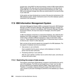 350 Introduction to the New Mainframe: Security
purpose also. Using RACF for data set protection outside of DB2 implies defining
RACF profiles for the data sets and only permitting access to the data sets for
certain DB2 IDs. If you are really concerned about protecting your data, using
DB2 as the database manager also offers you several options to encrypt the data
in your data sets
In this section we have introduced you to some of the security mechanisms in the
DB2 database system. Similar mechanisms exist in the other database systems
mentioned in the introduction.
17.9 IBM Information Management System
Information Management System (IMS) is composed of two parts: IMS Database
Manager and IMS Transaction Manager. IMS Database Manager manages the
physical storage of records in the database. IMS Transaction Manager manages
the terminal network, the input and output of messages, and online system
resources.
In IMS, the database component is a hierarchical database, also called the DL/I
database (from Data Language/I). In this database, the information related to a
certain entity is divided in different subclasses or types of information called
segments. These segments are then distributed in a hierarchical way to conform
to what we call a “record” in other data sets.
Next, we look at how security aspects are managed for the IMS databases. The
two aspects of database security are as follows:
Data access or user verification
How to establish that the person using an online database is in fact the
person that has been authorized.
Processing authority or user authority
After the user's identity is verified, how to control what is seen, and what can
be done with what is seen.
17.9.1 Restricting the scope of data access
The program control block (PCB) defines a program's (and therefore the user's)
view of the database. The PCB can be thought of as a “mask” over the data
structure defined by the database definition (DBD), hiding certain parts of it.
Therefore, it is possible, simply by limiting the scope of the PCB, to limit the
user's access to (and even knowledge of) elements of the database you need to
restrict.
 