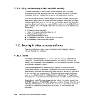 354 Introduction to the New Mainframe: Security
17.9.5 Using the dictionary to help establish security
The dictionary monitors relationships among entities in your computing
environment (such as, which programs use which data elements). This ability
makes the dictionary the ideal tool for you to use to administer security.
You can use the dictionary to define your authorization matrixes. Through the
extensibility feature, you can define terminals, programs, users, data, and their
relationships to each other. In this way, you can produce reports that show, for
example, dangerous trends, who uses what from which terminal, and which user
gets what data. For each user, the dictionary could be used to list the following
information:
Programs that can be used
Types of transactions that can be entered
Data sets that can be read
Data sets that can be modified
Categories of data within a data set that can be read
Categories of data that can be modified
17.10 Security in other database software
Next, we briefly examine the security facilities in other database software,
namely Oracle® and Adabase.
17.10.1 Oracle
An Oracle database comprises an instance and data storage. The instance
comprises a set of operating system processes and memory structures that
interact with the storage. Typical processes include PMON (the process monitor)
and SMON (the system monitor).
The Oracle RDBMS stores data logically in the form of tablespaces and
physically in the form of data files. Tablespaces can contain various types of
segments (for example, data segments, index segments, and so on). Segments
in turn comprise one or more extents. Extents comprise groups of contiguous
data blocks. Data blocks form the basic units of data storage. At the physical
level, data files comprise one or more data blocks, where the blocksize can vary.
Oracle keeps track of its data storage with the help of information stored in the
SYSTEM tablespace. The SYSTEM tablespace contains the data dictionary, and
often (by default) indexes and clusters. A data dictionary consists of a special
collection of tables that contains information about all user objects in the
database.
 