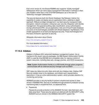 Chapter 17. Data management security 355
Ever since version 8i, the Oracle RDBMS also supports “locally managed”
tablespaces which can store space management information in bitmaps in their
own headers rather than in the SYSTEM tablespace (as is the case for
“dictionary managed” tablespaces).
The security features built into Oracle Database 10g Release 2 deliver the
capability to create and deploy secure applications with a defense-in-depth
approach. Robust privilege management, row level security, transparent data
encryption, network encryption, enterprise user security, integration with identity
management, fine-grained auditing, data classification, proxy authentication,
strong authentication/PKI, secure application roles and Virtual Private Database
are some of the technologies available with Oracle Database 10g Release 2 that
enable applications to be built and deployed securely. These technologies form
the basis of Oracle's approach to security.
Wikipedia information about Oracle:
http://en.wikipedia.org/wiki/oracle
For more detailed information:
http://www.oracle.com/database/index.html
17.10.2 Adabas
Adabas is Software AG's advanced database management system. As an
interface to the plug-in security packages, the IBM System Authorization Facility
(SAF) is used by most OS/390 and compatible sites, for rigorous control of
system resources, including data sets, storage volumes, and CICS transactions.
SAF helps you determine who does what with your Adabas data. Adabas SAF
Security resides close to the database, and checks each request before
executing it. It has an online administration system, which provides statistics for
monitoring and tuning.
ADABAS provides a security facility to prevent unauthorized access to data
stored in ADABAS files. Security is available through password protection and by
maintaining data in enciphered form, as explained here:
Passwords
Passwords provide protection at the ADABAS file level, data field level, and
data value level. These security options are defined with the SECURITY utility
ADASCR and are stored in the ADABAS SECURITY system file.
Note: System Authorization Facility is a z/OS facility through which programs
communicate with an external security manager such as RACF.
 