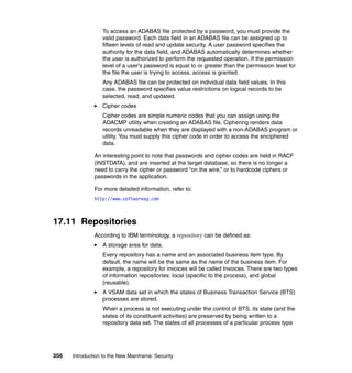 356 Introduction to the New Mainframe: Security
To access an ADABAS file protected by a password, you must provide the
valid password. Each data field in an ADABAS file can be assigned up to
fifteen levels of read and update security. A user password specifies the
authority for the data field, and ADABAS automatically determines whether
the user is authorized to perform the requested operation. If the permission
level of a user's password is equal to or greater than the permission level for
the file the user is trying to access, access is granted.
Any ADABAS file can be protected on individual data field values. In this
case, the password specifies value restrictions on logical records to be
selected, read, and updated.
Cipher codes
Cipher codes are simple numeric codes that you can assign using the
ADACMP utility when creating an ADABAS file. Ciphering renders data
records unreadable when they are displayed with a non-ADABAS program or
utility. You must supply this cipher code in order to access the enciphered
data.
An interesting point to note that passwords and cipher codes are held in RACF
(INSTDATA), and are inserted at the target database, so there is no longer a
need to carry the cipher or password “on the wire,” or to hardcode ciphers or
passwords in the application.
For more detailed information, refer to:
http://www.softwareag.com
17.11 Repositories
According to IBM terminology, a repository can be defined as:
A storage area for data.
Every repository has a name and an associated business item type. By
default, the name will be the same as the name of the business item. For
example, a repository for invoices will be called Invoices. There are two types
of information repositories: local (specific to the process), and global
(reusable).
A VSAM data set in which the states of Business Transaction Service (BTS)
processes are stored.
When a process is not executing under the control of BTS, its state (and the
states of its constituent activities) are preserved by being written to a
repository data set. The states of all processes of a particular process type
 