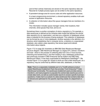 Chapter 17. Data management security 357
(and of their activity instances) are stored on the same repository data set.
Records for multiple process types can be written to the same repository.
A persistent storage area for source code and other application resources.
In a team programming environment, a shared repository enables multi-user
access to application resources.
A collection of information about the queue managers that are members of a
cluster.
This information includes queue manager names, their locations, their
channels, what queues they host, and so on.
Sometimes there is another conception of what a repository is. For example, a
data warehouse is defined as the cohesive data model that defines the central
data repository for an organization, and also as a collection of databases where
data is collected for the purpose of being analyzed. This collection of databases
can be formed by one or more databases. Another example is the definition of a
directory which establishes that in computer terms, a directory is a specialized
database, also called a data repository, that stores typed and ordered
information about objects.
Figure 17-2 on page 351 illustrates an IBM DB2 Data Warehouse Manager
structure diagram. DB2 Warehouse Manager is a legacy ETL (extract, transform
and load - which is the process of collecting data from one or more sources,
cleansing and transforming it, and then loading it into a database) product that
was previously included in DB2 Enterprise Server Edition and DB2 Data
Warehouse Edition. It has been superseded by WebSphere DataStage™. We
include Figure 17-2 on page 351 simply to show you that a data warehouse, as a
repository, may be conformed by different data sets, databases, or flat files.
Note: There is a separately installable part of a Tivoli® software product
called WareHouse Enablement Pack that provides Tivoli Enterprise™ Data
Warehouse functionality. The warehouse enablement pack provides extract,
transform, and load programs to populate the central data warehouse and to
create data marts, as well as customizable reports to answer specific business
questions. A data mart is a subset of a data warehouse that contains data that
is tailored and optimized for the specific reporting needs of a department or
team.
 
