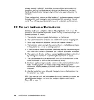 16 Introduction to the New Mainframe: Security
you will want the customer’s experience to go as smoothly as possible; thus
operations such as inventory, payment, shipment, and customer complaint
handling should all occur “transparently”, without being apparent outside the
company.
These partners, their systems, and the bookstore’s business processes are used
throughout this book to apply the technical details of this example to the real
world. They will help you understand the security concepts in a wider context.
2.2 The core business of the bookstore
Our case study uses a simplified process of buying a book. Then we use this
process in later chapters to explain the related security issues and concepts.The
process proceeds as follows:
1. The potential customer goes to the bookstore on the Internet.
2. The customer searches for books and adds them to a virtual shopping cart.
3. When book selection is complete, the customer clicks to check out.
4. The bookstore system prompts the customer for an e-mail address and asks
if the customer is a new or an existing customer.
5. If the customer is already registered, the system asks the customer to sign in
with the account password; otherwise, new customer registration is required.
6. The customer is directed to choose a shipping address and payment method
by entering new information or confirming the information on record.
7. The customer selects to pay with a credit card, and the system asks for the
credit card details or confirms the information on record.
8. Bookstore applications process the customer order and transmit information
to the inventory system and the courier (books purchased, payment
information, shipping address) so that the courier can deliver the books to the
customer.
9. After the books have been delivered, the courier informs the bookstore that
the shipment was made.
With these steps in mind, and being aware of common business processes, we
can add those processes into our online bookstore diagram, as shown in
Figure 2-2 on page 17.
 