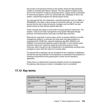 Chapter 17. Data management security 359
that access to the physical entrance of the location where the data physically
resides is controlled (permitted or denied). This also applies to logical access,
which is the “entrance” to data by computing means. Logical access is permitted
for authorized programs, which can access data sets, databases or files in the
system; unauthorized programs are denied logical access.
You have learned that JCL statements, using DD parameters such as LABEL or
PASSWORD, may allow or deny access to a particular data set. You have also
learned that the use of external security managers such as RACF can also
protect access to those device-resident data sets.
These concepts also apply to some kinds of manual personal intervention. The
System z does its own data management using System Managed Storage
products, and these products have ways to protect data resources.
Data sets are organized in various ways, known as access methods or as data
management systems. In particular you have seen how data protection is
implemented for VSAM files, relational databases like DB2, ORACLE and
ADABAS, and hierarchical database systems like IMS. In most of these cases,
protection arises from restricting usage (by authorizing access to those
resources, either through the use of passwords or by specifically providing some
privileges to users when the users try to access data).
You learned that a repository can be considered to be a collection of databases,
and that the security protection for the repository is comprised of the protection of
individual components and the grants given to enter into the repository
application.
Finally, there is a special kind of security protection known as cryptography.
Encrypting a data resource renders it unreadable, thus it is protected.
17.13 Key terms
Key terms in this chapter
data management data set database
DB2 IMS label
password repositoryRACF System Managed Storage
(SMS)
VSAM
 