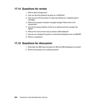 360 Introduction to the New Mainframe: Security
17.14 Questions for review
1. What is data management?
2. How can security protection be given to a VSAM file?
3. How can you limit the access to a data set residing on a magnetic tape or
cartridge?
4. What is the purpose of system-managed storage? Name some of its
components.
5. How do you pass protection control to an external security manager like
RACF?
6. What is the most common way to protect a DB2 database?
7. How do you manage the access to a hierarchical database such as IMS/DB?
8. What is a repository?
17.15 Questions for discussion
1. What does the IBM Data Encryption for IMS and DB2 Databases to provide?
2. What is the purpose of an auditing process?
 