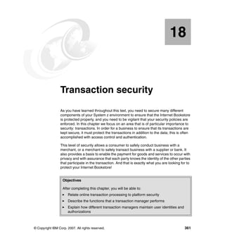 © Copyright IBM Corp. 2007. All rights reserved. 361
Chapter 18. Transaction security
As you have learned throughout this text, you need to secure many different
components of your System z environment to ensure that the Internet Bookstore
is protected properly, and you need to be vigilant that your security policies are
enforced. In this chapter we focus on an area that is of particular importance to
security: transactions. In order for a business to ensure that its transactions are
kept secure, it must protect the transactions in addition to the data; this is often
accomplished with access control and authentication.
This level of security allows a consumer to safely conduct business with a
merchant, or a merchant to safely transact business with a supplier or bank. It
also provides a basis to enable the payment for goods and services to occur with
privacy and with assurance that each party knows the identity of the other parties
that participate in the transaction. And that is exactly what you are looking for to
protect your Internet Bookstore!
18
Objectives
After completing this chapter, you will be able to:
Relate online transaction processing to platform security
Describe the functions that a transaction manager performs
Explain how different transaction managers maintain user identities and
authorizations
 