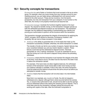 362 Introduction to the New Mainframe: Security
18.1 Security concepts for transactions
A transaction is a set of tasks or functions that must succeed or fail as an entire
group. For example, when you move money from your savings account to your
checking account, you are really doing a withdrawal from one account and a
deposit to the other account. These are two functions, from the bank’s
perspective, but only one transaction from your viewpoint. If one function or the
other fails, the money is not properly moved and can become lost.
A transaction manager marshals the functions together based on the input
request. You request to transfer money, so the transaction manager queues up
both the withdrawal and deposit functions as one transaction. The transaction
manager has the additional responsibility of authenticating your identity and
proving your authorization to perform all the functions within the transaction.
The transaction manager guarantees the integrity of transactions by applying the
“ACID” concepts; ACID stands for Atomicity, Consistency, Isolation, and
Durability. We can look at these concepts in more detail:
Atomicity is the ability to guarantee that all of the tasks that make up the
transaction successfully complete; otherwise, the entire transaction is voided.
The transfer of funds can fail for any number of reasons. System failures may
occur anywhere between you and your bank’s System z system. These
failures could interrupt the withdrawal-to-deposit function. Atomicity
guarantees an “all or nothing” transaction. It is just as unwanted for you to
lose the money as it is for the bank to deposit money without the preceding
withdrawal.
Consistency means that the transaction must maintain the integrity of the data
at all times. If any failure occurs, the data must be returned to the state it was
in before the transaction started.
For example, if the bank does not allow negative balances, the withdrawal
function of the transaction would not be able to take more money out than
your balance indicates is available. If this is the case, the entire transaction
must be ended and the balance should show the same amount as before you
attempted to transfer money.
Isolation means that the transaction will not show data in its intermediate
steps.
Note that in our example, you transferred funds. You did not request a
withdrawal and a deposit, although that is what occurred behind the scenes.
You, or anyone else authorized to look, should not be able to see the savings
account withdrawal without also seeing the checking account deposit. This is
most often done by the transaction manager locking the accounts and
working with copies of the data. After the arithmetic computation is
 