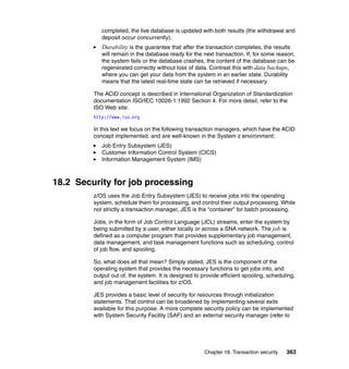 Chapter 18. Transaction security 363
completed, the live database is updated with both results (the withdrawal and
deposit occur concurrently).
Durability is the guarantee that after the transaction completes, the results
will remain in the database ready for the next transaction. If, for some reason,
the system fails or the database crashes, the content of the database can be
regenerated correctly without loss of data. Contrast this with data backups,
where you can get your data from the system in an earlier state. Durability
means that the latest real-time state can be retrieved if necessary.
The ACID concept is described in International Organization of Standardization
documentation ISO/IEC 10026-1:1992 Section 4. For more detail, refer to the
ISO Web site:
http://www.iso.org
In this text we focus on the following transaction managers, which have the ACID
concept implemented, and are well-known in the System z environment:
Job Entry Subsystem (JES)
Customer Information Control System (CICS)
Information Management System (IMS)
18.2 Security for job processing
z/OS uses the Job Entry Subsystem (JES) to receive jobs into the operating
system, schedule them for processing, and control their output processing. While
not strictly a transaction manager, JES is the “container” for batch processing.
Jobs, in the form of Job Control Language (JCL) streams, enter the system by
being submitted by a user, either locally or across a SNA network. The job is
defined as a computer program that provides supplementary job management,
data management, and task management functions such as scheduling, control
of job flow, and spooling.
So, what does all that mean? Simply stated, JES is the component of the
operating system that provides the necessary functions to get jobs into, and
output out of, the system. It is designed to provide efficient spooling, scheduling,
and job management facilities for z/OS.
JES provides a basic level of security for resources through initialization
statements. That control can be broadened by implementing several exits
available for this purpose. A more complete security policy can be implemented
with System Security Facility (SAF) and an external security manager (refer to
 