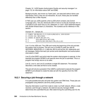 364 Introduction to the New Mainframe: Security
Chapter 10, “z/OS System Authorization Facility and security managers” on
page 175, for information about SAF and ESM).
Background jobs, also known as “batch jobs”, are executed without direct user
intervention; that is, they are not interactive. As such, these jobs are handled
differently than a Web request.
A TSO user (on z/OS) submits a file to z/OS which contains Job Control
Language (JCL). The JCL directs the JES on how to run the job. Example 18-1 is
a sample of a job. Each line is a JCL statement, or “card”. Each statement begins
with double forward slash (//) characters. The numbers are for reference in this
section.
Example 18-1 Sample JCL
1) //SAMPLE JOB MSGLEVEL=(1,1),CLASS=A,MSGCLASS=A, USER=SECUSER
2) //STEP01 EXEC PGM=IEFBR14
3) //DD0001 DD DSN=MY.NEW.DATA SET,
4) // DISP=(NEW,CATLG),UNIT=3390,
5) // RECFM=FB,LRECL=80,SPACE=(TRK,(25,5,10))
Line 1) is the JOB card. The JOB card marks the beginning of the job and tells
the system how to process. The job runs in CLASS A under the user ID
SECUSER. MSGLEVEL=(1,1) tells the JES to print all the JCL statements and
all messages. Notice that each job carries some identification and authorization
information in itself.
Line 2) is the EXEC card which tells the system what program to execute. In this
example the program IEFBR14 will execute when the job is submitted. This is a
program that simply returns to its caller.
Line 3), Line 4), and Line 5) constitute a single DD statement. The example
describes a new data set that is to be created.
This job will only be successful if the USER is authorized to execute the program
IEFBR14 and allowed to create the data set with the specifics from the //DD
statement.
18.2.1 Securing a job through a network
It is quite possible that jobs will enter the system over SNA lines. These jobs are
propagated using Network Job Entry (NJE) protocols.
Security information is sent from node to node in an NJE network. When a node
receives a job through a network, the external security manager (ESM)
determines who submitted the job. After determining the submitting user ID, the
 