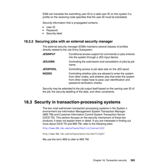 Chapter 18. Transaction security 365
ESM can translate the submitting user ID to a valid user ID on this system if a
profile on the receiving node specifies that the user ID must be translated.
Security information that is propagated contains:
User ID
Password
Security label
18.2.2 Securing jobs with an external security manager
The external security manager (ESM) maintains several classes of profiles
directly related to the Job Entry Subsystem:
JESINPUT Conditional access support for commands or jobs entered
into the system through a JES input device.
JESJOBS Controlling the submission and cancellation of jobs by job
name.
JESSPOOL Controlling access to job data sets on the JES spool.
NODES Controlling whether jobs are allowed to enter the system
from other nodes, and whether jobs that enter the system
from other nodes have to pass user identification and
password verification checks.
Security may be extended to the job output itself based on the owning user ID of
the job, the security labelling of the data, and other constraints.
18.3 Security in transaction-processing systems
The two most well-known transaction-processing systems in the System z
environment are Information Management System Transaction Manager
(IMS TM) and Customer Information Control System Transaction Server
(CICS TS). This section focuses on the security mechanism of these two
products; it does not explain them in detail. If you are interested in finding out
more about CICS TS and IMS TM, refer to the following sites:
http://www-306.ibm.com/software/htp/cics/tserver/v23/
http://www-306.ibm.com/software/data/ims/shelf/v7pdf/
We use the term IMS to refer to IMS TM.
 