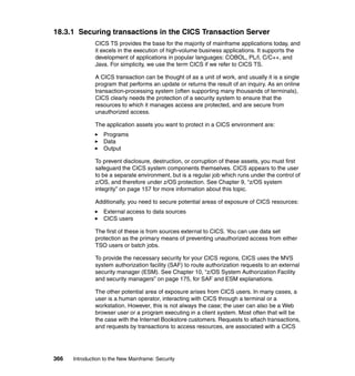 366 Introduction to the New Mainframe: Security
18.3.1 Securing transactions in the CICS Transaction Server
CICS TS provides the base for the majority of mainframe applications today, and
it excels in the execution of high-volume business applications. It supports the
development of applications in popular languages: COBOL, PL/I, C/C++, and
Java. For simplicity, we use the term CICS if we refer to CICS TS.
A CICS transaction can be thought of as a unit of work, and usually it is a single
program that performs an update or returns the result of an inquiry. As an online
transaction-processing system (often supporting many thousands of terminals),
CICS clearly needs the protection of a security system to ensure that the
resources to which it manages access are protected, and are secure from
unauthorized access.
The application assets you want to protect in a CICS environment are:
Programs
Data
Output
To prevent disclosure, destruction, or corruption of these assets, you must first
safeguard the CICS system components themselves. CICS appears to the user
to be a separate environment, but is a regular job which runs under the control of
z/OS, and therefore under z/OS protection. See Chapter 9, “z/OS system
integrity” on page 157 for more information about this topic.
Additionally, you need to secure potential areas of exposure of CICS resources:
External access to data sources
CICS users
The first of these is from sources external to CICS. You can use data set
protection as the primary means of preventing unauthorized access from either
TSO users or batch jobs.
To provide the necessary security for your CICS regions, CICS uses the MVS
system authorization facility (SAF) to route authorization requests to an external
security manager (ESM). See Chapter 10, “z/OS System Authorization Facility
and security managers” on page 175, for SAF and ESM explanations.
The other potential area of exposure arises from CICS users. In many cases, a
user is a human operator, interacting with CICS through a terminal or a
workstation. However, this is not always the case; the user can also be a Web
browser user or a program executing in a client system. Most often that will be
the case with the Internet Bookstore customers. Requests to attach transactions,
and requests by transactions to access resources, are associated with a CICS
 