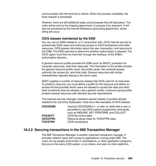 Chapter 18. Transaction security 369
communicates with the terminal or device. When this process completes, the
book request is processed.
However, there are still additional steps and processes that will take place. The
order will be sent to the shipping department, to process it for shipment. It will
also be processed by the Internet Bookstore accounting department, where
billing will occur.
CICS classes maintained by the ESM
You can use an ESM instead of, or in conjunction with, CICS internal security to
authenticate CICS users and authorize access to CICS transactions and other
resources. CICS passes information about the user, transaction, and resource to
the ESM. The ESM uses this to determine whether authorization is allowed. The
CICS region must then be informed, through the interface, of the ESM’s
authorization decision.
A general resource profile provides the ESM (such as RACF), protection for
computer resources, other than data sets. The information in the profile includes
the general resource profile name, the profile owner, the universal access
authority, the access list, and other data. General resources with similar
characteristics typically belong to the same class.
RACF supplies a number of resource classes that CICS uses for its resources.
To protect a resource, you must define a profile for the resource and define an
access list that provides which users are allowed to access the data and what
level of authority they are allowed. Like a generic profile, a resource group profile
protects several resources with identical security requirements
The external security manager maintains several classes of profiles directly
related to the Job Entry Subsystem. Here are a few examples of CICS classes:
CCICSCMD Used by CICS/ESA® 3.1, or later, to verify that a user is
permitted to use CICS system programmer commands
such as INQUIRE, SET, PERFORM, and COLLECT
FCICSFCT CICS file control table
GCICSTRN Resource group class for TCICSTRN class
TCICSTRN CICS transactions
18.3.2 Securing transactions in the IMS Transaction Manager
The IMS Transaction Manager is another important transaction manager. It
provides network users with access to applications running under IMS. The
users can be people at terminals or workstations, or other application programs,
that are on the same z/OS system, or on others, and even on other platforms.
 
