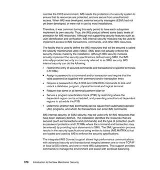 370 Introduction to the New Mainframe: Security
Just like the CICS environment, IMS needs the protection of a security system to
ensure that its resources are protected, and are secure from unauthorized
access. When IMS was developed, external security managers (ESM) had not
yet been developed, or were not in use by most installations.
Therefore, it was common during this early period to have each subsystem
implement its own security. Thus, the IMS product offered some basic levels of
protection for IMS resources. Although not supporting security features such as
user identification and verification, IMS internal security modules may be used to
implement access to IMS transactions, commands, and other IMS resources.
The facility that is used to define the IMS resources that will be secured is called
the security maintenance utility (SMU). SMU does not actually enforce the
security choices made by the installation. Although IMS security modules
actually implement the security specifications defined using SMU, the IMS
internally-provided security is commonly referred to as SMU security. IMS
internal security can do the following:
Restrict the entry of secured commands and transactions to specific terminals
(LTERMs)
Assign a password to a command and/or transaction and require that the
valid password be supplied with command and/or transaction entry
Require a password on the /LOCK and /UNLOCK commands to lock and
unlock a database, program, physical terminal and logical terminal
Require that some or all terminals perform sign-on
Secure a program specification block (PSB) by restricting where the
dependent region can be scheduled, and preventing unauthorized dependent
regions to schedule the PSB
Determine whether IMS commands can be issued from automated operator
(AO) programs, and which AO transactions can enter IMS commands
IMS internal security, or SMU security, may be used only for IMS resources that
have been statically defined. The installation identifies the resources that are
secured (such as transactions and commands) and the type of protection (such
as password protection and LTERMs where the command and transaction may
be entered) by providing input statements to SMU. The SMU generation process
results in the security specifications being written to tables (IMS.MATRIXx) that
are loaded and used by IMS to enforce the security specifications.
The integrated IMS Connect support allows high performance communications
with advanced security and transactional integrity between one or more TCP/IP
or local (z/OS) clients, and one or more IMS subsystems. This support provides
commands to manage the environment and assist with workload balancing.
 