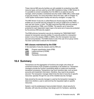 Chapter 18. Transaction security 371
These internal IMS security facilities are still available for protecting many IMS
resource types, and are used by some IMS installations today. In IMS Version 9,
it is possible to convert completely from the SMU to an external security
manager, which provides a centralized security model. ESMs offer a wide range
of security choices. For more information about this topic, refer to Chapter 10,
“z/OS System Authorization Facility and security managers” on page 175.
The IMS Version 9 security is called Resource Access Security (RAS). RAS
enables you to provide security protection by using an ESM (such as RACF), a
new user exit routine, or both. The IMS resources that RAS security protects
include transactions, PSBs, and LTERMs. The specific set of resources
protected for each dependent region type is the same set of resources protected
by the previous IMS security support.
The ESM enforces transaction security by checking the TIMS/GIMS RACF
classes for transaction security profiles. If a security profile for a transaction
exists in one of the classes (TIMS or GIMS), then the transaction has been
secured and protected. The ESM checks to see if the user ID (or group name)
has been authorized to execute the transaction.
IMS classes maintained by the ESM
A few examples of security classes used by IMS are:
IIMS Program specification block (PSB)
LIMS Logical terminal (LTERM)
PIMS Database
TIMS Transaction (trancode)
18.4 Summary
Transactions are the aggregation of functions into single units where all
contained functions must complete successfully or be backed out. Transaction
managers provide the function marshalling ability to create and coordinate
transaction processing. Transactions may touch sensitive data, such as bank
accounts and investment information; therefore, they need to be properly
secured. The transaction manager determines the level of security on specific
resources, typically through the use of the installed security manager.
Data stored by the security manager is used by the transaction manager to
determine whether a user is valid and has the requested rights to specific
resources.
System z and its predecessors have provided inherent, robust security for
decades, with security providing a key design point for hardware, operating
 