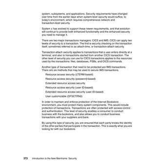 372 Introduction to the New Mainframe: Security
system, subsystems, and applications. Security requirements have changed
over time from the earlier days when system-level security would suffice, to
today's environment, which requires comprehensive network and
transaction-level security.
System z has evolved to support these newer requirements, and that evolution
will continue to provide both enhanced functionality and the enhanced security
you need to manage it.
There are two major transactions managers: CICS and IMS. CICS can apply two
levels of security to a transaction. The first is security checking on the transaction
itself, sometimes referred to as attach-time, or transaction-attach security.
Transaction-attach security applies to transactions that a user enters directly at a
terminal, and also to transactions started from another CICS transaction. The
other level of security you can use for CICS transactions applies to the resources
used by the transactions: files, databases, PSBs, and CICS commands.
Another type of transaction that need to be protected are IMS transactions.
There are six methods that may be used to secure IMS transactions.
Resource access security (LTERM-based)
Resource access security (password-based)
Extended resource access security
Resource access security (user ID-based)
Extended resource access security (user ID-based)
User customizable (DFSCTRN0)
In order to maintain and enforce protection of the Internet Bookstore
environment, you must protect many system components. This would include
protection of transactions. Transactions are often protected with access control
and authentication. This level of security enables a consumer to conduct
business with the bookstore, and also allows you to conduct business
transactions with your suppliers and bank.
By using this type of security, you are ensured that each party knows the identity
of the other parties that participate in the transaction. This is exactly what you are
looking for with our bookstore.
 