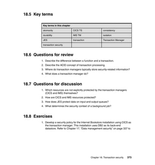 Chapter 18. Transaction security 373
18.5 Key terms
18.6 Questions for review
1. Describe the difference between a function and a transaction.
2. Describe the ACID concept of transaction processing.
3. Where do transaction managers typically store security-related information?
4. What does a transaction manager do?
18.7 Questions for discussion
1. Which resources are not explicitly protected by the transaction managers
(CICS and IMS) themselves?
2. How are CICS and IMS resources protected?
3. How does JES protect data on input and output queues?
4. What determines the security context of a background job?
18.8 Exercises
1. Develop a security policy for the Internet Bookstore installation using CICS as
the transaction manager. This installation uses DB2 as its back-end
datastore. Refer to Chapter 17, “Data management security” on page 337 to
Key terms in this chapter
atomocity CICS TS consistency
durability IMS TM isolation
JES transaction Transaction Manager
transaction security
 