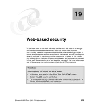 © Copyright IBM Corp. 2007. All rights reserved. 375
Chapter 19. Web-based security
As you have seen so far, there are many security risks that need to be thought
about and addressed wherever there is data that needs to be protected.
Unfortunately, these security risks multiply and become increasingly complex to
handle when that protected data is exposed to the Internet, which is currently the
network of choice for transferring data across remote locations. In this chapter,
you will learn about the types of System z middleware and software that are used
to host such Web applications, as well about the framework that most enterprises
use to Web-enable their mainframe workloads, the J2EE architecture.
Objectives
After completing this chapter, you will be able to:
Understand what security in the World Wide Web (WWW) means
Explain the J2EE security architecture
List and explain security functions within Web components, such as HTTP
servers, application servers, and connectors
19
 