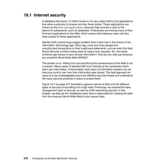 376 Introduction to the New Mainframe: Security
19.1 Internet security
A database that stores 12 million books is not very useful without the applications
that allow customers to browse and buy those books. These applications are
known as the front-end applications, because they connect a user to the
back-end subsystems, such as databases. Enterprises are moving many of their
front-end applications to the Web, which means that malicious users will also
have access to these applications.
Identity theft is becoming a bigger problem than it ever has in the history of the
Information Technology age. Every day, more and more people find
unauthorized transactions on their credit card statements, and can even find their
Social Security numbers being used for bogus loan requests. So, how does
someone get access to your private information? And are you safe just because
you avoid the World Wide Web (WWW)?
The answer is no. Hiding from and sacrificing the conveniences of the Web is not
a solution. Many cases of identity theft occur directly at the companies which
store your information. Unfortunately most users of information systems do not
have any control over how their information gets stored. The best approach for
users is to be knowledgeable about the different security threats and understand
the many security practices in place to protect them.
Figure 19-1 on page 377 illustrates a generic picture of data and the different
types of security surrounding it at a high level. Previously, we covered the data
management layer of security, as well as z/OS networking security. In this
chapter, we discuss the middleware layer that is responsible for creating the path
from the insecure World Wide Web to your secure data.
 