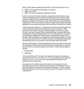 Chapter 19. Web-based security 381
What is J2EE? Before answering this question, we first explain what it is not:
J2EE is not a programming language or a program.
J2EE is not an API.
J2EE is not even an application development toolkit.
J2EE is a framework that lets developers, designers and administrators use a
component-based approach to create enterprise applications. Because J2EE
enterprise applications are componentized, they can be enhanced by graphics
designers, database administrators, system administrators and Java developers
independently. This is a very powerful feature considering that today’s enterprise
applications involve significantly large teams and efforts to develop and maintain.
A J2EE enterprise application, in coordination with the component-based theme
of the specifications, follows the concept of two distinct containers: a Web
container and an EJB™ container. The Web container is comprised of Java
Servlets, Java Server Pages (JSPs), Extensible Markup Language (XML) files,
and HyperText Transfer Protocol (HTTP) files. The EJB container is comprised
of the Enterprise JavaBeans™ (EJBs) used in the application. Details of how
Servlets, JSPs and EJBs work are beyond the scope of this publication, but there
are many other references on the J2EE architecture and Web-based application
development that you can consult for more information about those topics.
Because J2EE specifies a component-based programming model, security must
be considered at different levels. J2EE containers are responsible for enforcing
access control on component objects and methods. They provide two types of
security:
Programmatic
Declarative
The security APIs used in the logic of the application programs (for example,
Java) are referred to as programmatic security. The declared security properties,
called declarative security, are found in the deployment descriptors of the
components and in policy files.
One objective of the J2EE programming model is to encourage the use of
declarative security, which is enforced by the container. This removes much of
the responsibility for security from the application developer. This also enables
Web administrators to control secure access to parts of the program at the time
of deployment.
 