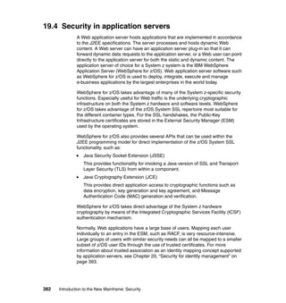 382 Introduction to the New Mainframe: Security
19.4 Security in application servers
A Web application server hosts applications that are implemented in accordance
to the J2EE specifications. The server processes and hosts dynamic Web
content. A Web server can have an application server plug-in so that it can
forward dynamic data requests to the application server, or a Web user can point
directly to the application server for both the static and dynamic content. The
application server of choice for a System z system is the IBM WebSphere
Application Server (WebSphere for z/OS). Web application server software such
as WebSphere for z/OS is used to deploy, integrate, execute and manage
e-business applications by the largest enterprises in the world today.
WebSphere for z/OS takes advantage of many of the System z-specific security
functions. Especially useful for Web traffic is the underlying cryptographic
infrastructure on both the System z hardware and software levels. WebSphere
for z/OS takes advantage of the z/OS System SSL repertoire most suitable for
the different container types. For the SSL handshakes, the Public-Key
Infrastructure certificates are stored in the External Security Manager (ESM)
used by the operating system.
WebSphere for z/OS also provides several APIs that can be used within the
J2EE programming model for direct implementation of the z/OS System SSL
functionality, such as:
Java Security Socket Extension (JSSE)
This provides functionality for invoking a Java version of SSL and Transport
Layer Security (TLS) from within a component.
Java Cryptography Extension (JCE)
This provides direct application access to cryptographic functions such as
data encryption, key generation and key agreement, and Message
Authentication Code (MAC) generation and verification.
WebSphere for z/OS takes direct advantage of the System z hardware
cryptography by means of the Integrated Cryptographic Services Facility (ICSF)
authentication mechanism.
Normally, Web applications have a large base of users. Mapping each user
individually to an entry in the ESM, such as RACF, is very resource-intensive.
Large groups of users with similar security needs can all be mapped to a smaller
subset of z/OS user IDs through the use of trusted certificates. For more
information about trusted association as an identity mapping concept supported
by application servers, see Chapter 20, “Security for identity management” on
page 393.
 