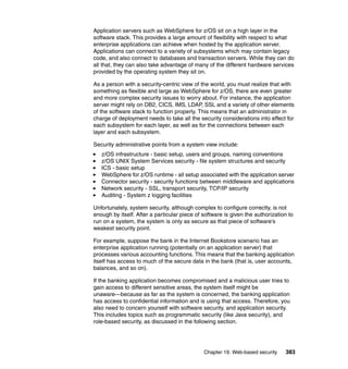 Chapter 19. Web-based security 383
Application servers such as WebSphere for z/OS sit on a high layer in the
software stack. This provides a large amount of flexibility with respect to what
enterprise applications can achieve when hosted by the application server.
Applications can connect to a variety of subsystems which may contain legacy
code, and also connect to databases and transaction servers. While they can do
all that, they can also take advantage of many of the different hardware services
provided by the operating system they sit on.
As a person with a security-centric view of the world, you must realize that with
something as flexible and large as WebSphere for z/OS, there are even greater
and more complex security issues to worry about. For instance, the application
server might rely on DB2, CICS, IMS, LDAP, SSL and a variety of other elements
of the software stack to function properly. This means that an administrator in
charge of deployment needs to take all the security considerations into effect for
each subsystem for each layer, as well as for the connections between each
layer and each subsystem.
Security administrative points from a system view include:
z/OS infrastructure - basic setup, users and groups, naming conventions
z/OS UNIX System Services security - file system structures and security
ICS - basic setup
WebSphere for z/OS runtime - all setup associated with the application server
Connector security - security functions between middleware and applications
Network security - SSL, transport security, TCP/IP security
Auditing - System z logging facilities
Unfortunately, system security, although complex to configure correctly, is not
enough by itself. After a particular piece of software is given the authorization to
run on a system, the system is only as secure as that piece of software’s
weakest security point.
For example, suppose the bank in the Internet Bookstore scenario has an
enterprise application running (potentially on an application server) that
processes various accounting functions. This means that the banking application
itself has access to much of the secure data in the bank (that is, user accounts,
balances, and so on).
If the banking application becomes compromised and a malicious user tries to
gain access to different sensitive areas, the system itself might be
unaware—because as far as the system is concerned, the banking application
has access to confidential information and is using that access. Therefore, you
also need to concern yourself with software security, and application security.
This includes topics such as programmatic security (like Java security), and
role-based security, as discussed in the following section.
 