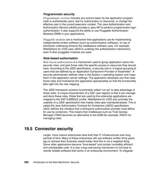 384 Introduction to the New Mainframe: Security
Programmatic security
Programmatic security includes any actions taken by the application program
code to authenticate users, test for authorization to resources, or change the
effective user in the current execution context. The Java Authentication and
Authorization Service (JAAS) provides a Java API to perform programmatic login
authentication. It also supports the ability to use Pluggable Authentication
Modules (PAM) in your applications.
Pluggable modules are a mechanism that applications use for implementing
independently-written software (such as authentication software), on top of
whichever underlying scheme the middleware software uses. For example,
WebSphere for z/OS uses JAAS to underlay the authentication mechanism,
even if other pluggable modules are used.
Role-based authorization
Role-based authorization is a mechanism used to group application users into
security roles, and give those roles the specific access to resources they should
have. According to the J2EE specification, a security role is “a logical grouping of
users that are defined by an Application Component Provider or Assembler”. A
security administrator defines roles in the System z operating system and maps
them in the application server settings. The application developer can then take
those roles and modularize the application appropriately so that the functionality
falls right into the role mapping.
The J2EE framework contains functionality called “run-as” to take advantage of
these roles. A unique characteristic of a SAF user registry is that it can manage
and store these roles. Roles that are used by the enterprise applications are
mapped to the SAF EJBROLE profile. WebSphere for z/OS also provides the
usability of a J2EE specification that makes roles open standards-based. This is
called the Java Authorization Contract for Containers (JACC) specification.
JACC defines the interface that a third-party authorization provider must define
for use by containers. This means that middleware such as Tivoli Access
Manager (TAM) becomes an alternative to the ESM (for example, RACF) for
managing roles.
19.5 Connector security
Larger, more mature enterprises have built their IT infrastructures over long
periods of time. Many of these enterprises still use software written thirty years
ago to achieve their business needs today! And this is not a negative thing.
Some older applications become “time-tested” and contain incredibly efficient
and unbreakable code. It is also a big cost-saving mechanism to not have to
rewrite reliable software that works in an enterprise environment. To integrate
 