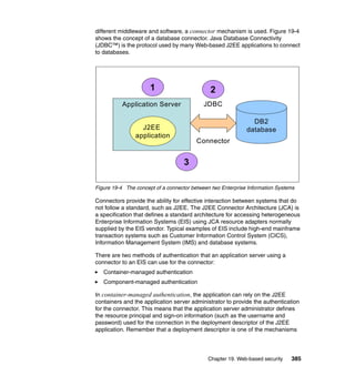 Chapter 19. Web-based security 385
different middleware and software, a connector mechanism is used. Figure 19-4
shows the concept of a database connector. Java Database Connectivity
(JDBC™) is the protocol used by many Web-based J2EE applications to connect
to databases.
Figure 19-4 The concept of a connector between two Enterprise Information Systems
Connectors provide the ability for effective interaction between systems that do
not follow a standard, such as J2EE. The J2EE Connector Architecture (JCA) is
a specification that defines a standard architecture for accessing heterogeneous
Enterprise Information Systems (EIS) using JCA resource adapters normally
supplied by the EIS vendor. Typical examples of EIS include high-end mainframe
transaction systems such as Customer Information Control System (CICS),
Information Management System (IMS) and database systems.
There are two methods of authentication that an application server using a
connector to an EIS can use for the connector:
Container-managed authentication
Component-managed authentication
In container-managed authentication, the application can rely on the J2EE
containers and the application server administrator to provide the authentication
for the connector. This means that the application server administrator defines
the resource principal and sign-on information (such as the username and
password) used for the connection in the deployment descriptor of the J2EE
application. Remember that a deployment descriptor is one of the mechanisms
Application Server
J2EE
application
DB2
database
JDBC
Connector
1 2
3
Application Server
J2EE
application
DB2
database
JDBC
Connector
1 2
3
 