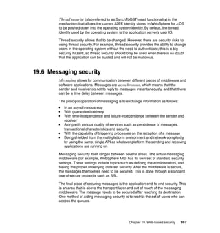 Chapter 19. Web-based security 387
Thread security (also referred to as SynchToOSThread functionality) is the
mechanism that allows the current J2EE identity stored in WebSphere for z/OS
to be pushed down into the operating system identity. By default, the thread
identity used by the operating system is the application server’s user ID.
Thread security allows that to be changed. However, there are security risks to
using thread security. For example, thread security provides the ability to change
users in the operating system without the need to authenticate; this is a big
security hazard, so thread security should only be used when there is no doubt
that the application can be trusted and will not be malicious.
19.6 Messaging security
Messaging allows for communication between different pieces of middleware and
software applications. Messages are asynchronous, which means that the
sender and receiver do not to reply to messages instantaneously, and that there
can be a time delay between messages.
The principal operation of messaging is to exchange information as follows:
In an asynchronous way
With guaranteed delivery
With time-independence and failure-independence between the sender and
receiver
Along with various quality of services such as persistence of messages,
transactional characteristics and security
With the capability of triggering processes on the reception of a message
Being shielded from the multi-platform environment and network complexity
by using the same, single API as whatever platform the sending and receiving
applications are running on
Messaging security itself ranges between several areas. The actual messaging
middleware (for example, WebSphere MQ) has its own set of standard security
settings. These settings include topics such as defining the administrators, and
having the proper underlying data set security. After the middleware is secure,
the messages themselves need to be secured. This is done through a standard
use of secure protocols such as SSL.
The final piece of securing messages is the application end-to-end security. This
is an area that is above the transport layer and out of reach of the messaging
middleware. The message needs to be secured after reaching its destination.
One method of aiding messaging security is to restrict the set of users who can
access the queues.
 