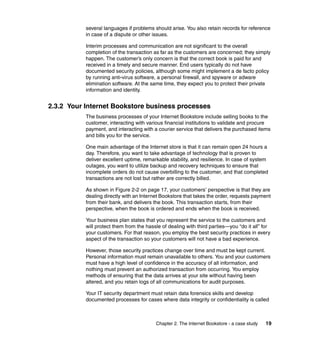 Chapter 2. The Internet Bookstore - a case study 19
several languages if problems should arise. You also retain records for reference
in case of a dispute or other issues.
Interim processes and communication are not significant to the overall
completion of the transaction as far as the customers are concerned; they simply
happen. The customer’s only concern is that the correct book is paid for and
received in a timely and secure manner. End users typically do not have
documented security policies, although some might implement a de facto policy
by running anti-virus software, a personal firewall, and spyware or adware
elimination software. At the same time, they expect you to protect their private
information and identity.
2.3.2 Your Internet Bookstore business processes
The business processes of your Internet Bookstore include selling books to the
customer, interacting with various financial institutions to validate and procure
payment, and interacting with a courier service that delivers the purchased items
and bills you for the service.
One main advantage of the Internet store is that it can remain open 24 hours a
day. Therefore, you want to take advantage of technology that is proven to
deliver excellent uptime, remarkable stability, and resilience. In case of system
outages, you want to utilize backup and recovery techniques to ensure that
incomplete orders do not cause overbilling to the customer, and that completed
transactions are not lost but rather are correctly billed.
As shown in Figure 2-2 on page 17, your customers’ perspective is that they are
dealing directly with an Internet Bookstore that takes the order, requests payment
from their bank, and delivers the book. This transaction starts, from their
perspective, when the book is ordered and ends when the book is received.
Your business plan states that you represent the service to the customers and
will protect them from the hassle of dealing with third parties—you “do it all” for
your customers. For that reason, you employ the best security practices in every
aspect of the transaction so your customers will not have a bad experience.
However, those security practices change over time and must be kept current.
Personal information must remain unavailable to others. You and your customers
must have a high level of confidence in the accuracy of all information, and
nothing must prevent an authorized transaction from occurring. You employ
methods of ensuring that the data arrives at your site without having been
altered, and you retain logs of all communications for audit purposes.
Your IT security department must retain data forensics skills and develop
documented processes for cases where data integrity or confidentiality is called
 