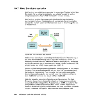 388 Introduction to the New Mainframe: Security
19.7 Web Services security
Web Services has quickly become popular for enterprises. The idea behind Web
Services is that an enterprise application can act as a “service” for another
enterprise application. Figure 19-6 illustrates the services concept.
Web Services provides the programmatic interfaces that standardize the
communication between the applications. In our example, the communication
between the courier’s system and the bookstore could be done through the use
of Web Services.
Figure 19-6 The concept of Web Services
Web Services technologies need to be protected and secured the same way as
any other distributed technology. SSL is again the most obvious choice for
encrypting the networked data. Extensible Markup Language (XML) is used for
storing many settings and for communication, but the inherent problem with XML
is that it is clear text (which means anyone can modify it).
The tool for overcoming that identity problem is something called an XML Digital
Signature. This technology lets a user edit part of an XML document and sign
that portion of the document. Thus, no matter how many intermediaries the
document passes through, the end user will know that the document has not
been modified by someone who should not have modified it.
XML also allows the encryption of specific parts of a document. The XML
Encryption standard even allows different parts of the same document to be
encrypted with different algorithms. A special feature of XML encryption is that
encrypted data can be represented as XML. This is useful in Web Services
scenarios where one application might need to see some information in order to
process a message, but does not need to see the actual message itself.
 