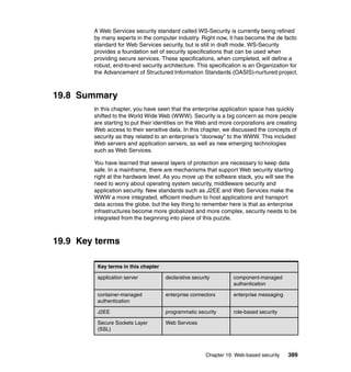 Chapter 19. Web-based security 389
A Web Services security standard called WS-Security is currently being refined
by many experts in the computer industry. Right now, it has become the de facto
standard for Web Services security, but is still in draft mode. WS-Security
provides a foundation set of security specifications that can be used when
providing secure services. These specifications, when completed, will define a
robust, end-to-end security architecture. This specification is an Organization for
the Advancement of Structured Information Standards (OASIS)-nurtured project.
19.8 Summary
In this chapter, you have seen that the enterprise application space has quickly
shifted to the World Wide Web (WWW). Security is a big concern as more people
are starting to put their identities on the Web and more corporations are creating
Web access to their sensitive data. In this chapter, we discussed the concepts of
security as they related to an enterprise’s “doorway” to the WWW. This included
Web servers and application servers, as well as new emerging technologies
such as Web Services.
You have learned that several layers of protection are necessary to keep data
safe. In a mainframe, there are mechanisms that support Web security starting
right at the hardware level. As you move up the software stack, you will see the
need to worry about operating system security, middleware security and
application security. New standards such as J2EE and Web Services make the
WWW a more integrated, efficient medium to host applications and transport
data across the globe, but the key thing to remember here is that as enterprise
infrastructures become more globalized and more complex, security needs to be
integrated from the beginning into piece of this puzzle.
19.9 Key terms
Key terms in this chapter
application server declarative security component-managed
authentication
container-managed
authentication
enterprise connectors enterprise messaging
J2EE programmatic security role-based security
Secure Sockets Layer
(SSL)
Web Services
 