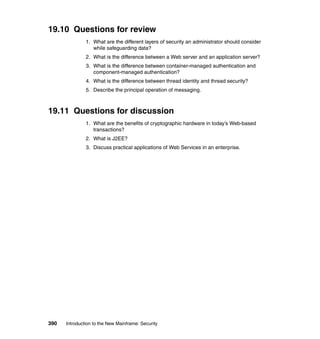390 Introduction to the New Mainframe: Security
19.10 Questions for review
1. What are the different layers of security an administrator should consider
while safeguarding data?
2. What is the difference between a Web server and an application server?
3. What is the difference between container-managed authentication and
component-managed authentication?
4. What is the difference between thread identity and thread security?
5. Describe the principal operation of messaging.
19.11 Questions for discussion
1. What are the benefits of cryptographic hardware in today’s Web-based
transactions?
2. What is J2EE?
3. Discuss practical applications of Web Services in an enterprise.
 