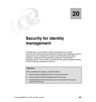 © Copyright IBM Corp. 2007. All rights reserved. 393
Chapter 20. Security for identity
management
A decade ago, no one looked at “identity management” as an issue.
Corporations would build enterprise software and give their employees access to
it using some sort of database for access control. But before long, these
databases, repositories and applications proliferated. The identities of
employees were all over the place, and they were not being managed efficiently.
This led to identity management concerns.
20
Objectives
After completing this chapter, you will be able to:
Explain identity mapping and why it is a growing concern
Discuss different identity managers and their purpose
Understand what role reverse proxy and trust association in security
implementations play
 