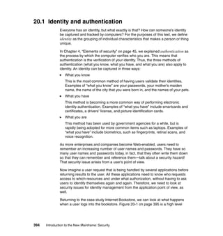 394 Introduction to the New Mainframe: Security
20.1 Identity and authentication
Everyone has an identity, but what exactly is that? How can someone’s identity
be captured and tracked by computers? For the purposes of this text, we define
identity as the grouping of individual characteristics that makes a person or thing
unique.
In Chapter 4, “Elements of security” on page 45, we explained authentication as
the process by which the computer verifies who you are. This means that
authentication is the verification of your identity. Thus, the three methods of
authentication (what you know, what you have, and what you are) also apply to
identity. An identity can be captured in three ways:
What you know
This is the most common method of having users validate their identities.
Examples of “what you know” are your passwords, your mother’s maiden
name, the name of the city that you were born in, and the names of your pets.
What you have
This method is becoming a more common way of performing electronic
identity authentication. Examples of “what you have” include smartcards and
certificates, a drivers’ license, and picture identification cards.
What you are
This method has been used by government agencies for a while, but is
rapidly being adopted for more common items such as laptops. Examples of
“what you have” include biometrics, such as fingerprints, retinal scans, and
voice recognition.
As more enterprises and companies become Web-enabled, users need to
remember an increasing number of user names and passwords. They have so
many user names and passwords today, in fact, that they often write them down
so that they can remember and reference them—talk about a security hazard!
That security issue arises from a user’s point of view.
Now imagine a user request that is being handled by several applications before
returning results to the user. All these applications need to know who requests
access to which resources and under what authorization, without having to ask
users to identify themselves again and again. Therefore, we need to look at
security issues for identity management from the application point of view, as
well.
Returning to the case study Internet Bookstore, we can look at what happens
when a user logs into the bookstore. Figure 20-1 on page 395 is a high level
 