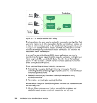 396 Introduction to the New Mainframe: Security
Figure 20-2 An example of a Web user’s identity
This is a violation of a good security audit policy because the identity of the Web
user is not mapped to all of the transactions that the user initiates. A process put
in place to overcome issues such as this is called identity management. Identity
management is a comprehensive, process-oriented, and policy-driven security
approach that helps organizations consolidate identity data and automate the
deployment across the enterprise.
In terms of managing identities and Web-based applications, you need to
consider that after a user logs on to a Web page, the application hosting the user
has to keep track of the user’s identity during the entire flow of that particular
session in order to enable a smooth user experience in a secure environment
and to comply to security policies.
There are three lifecycle stages in identity management:
1. Provisioning - managing identity provisioning, or managing the act of
distributing identities and assigning privileges to users who have identities on
multiple disparate systems.
2. Modification - managing identities across disparate systems during
application run-time.
3. Termination - terminating (or revoking) identities.
Another way to categorize identity management solutions is to break them down
into four categories:
1. Identity lifecycle management involves user definition processes and
applications such as user enrollment, provisioning and self-care.
Application
Server DB2
RACF
Bob’s
identity
Bookstore
Jane’s
identity
Nancy’s
identity
App
Server’s
identity
 